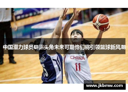 中国潜力球员崭露头角未来可期他们将引领篮球新风潮