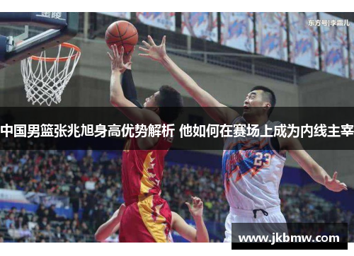 中国男篮张兆旭身高优势解析 他如何在赛场上成为内线主宰