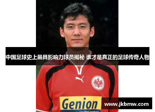 中国足球史上最具影响力球员揭秘 谁才是真正的足球传奇人物